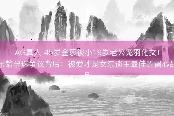 AG真人 45岁金莎被小19岁老公宠羽化女！乐龄孕珠争议背后：被爱才是女东谈主最佳的留心品