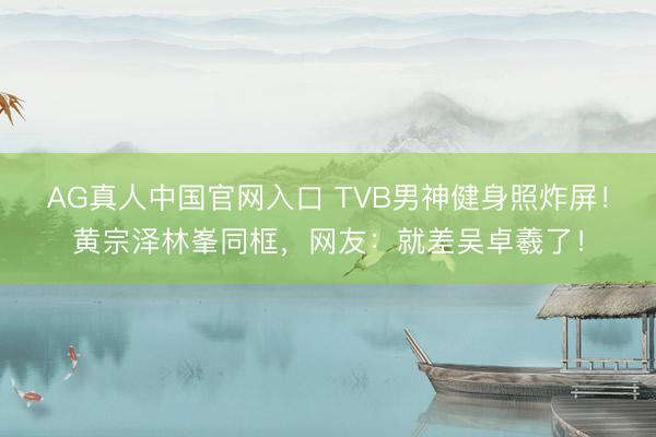 AG真人中国官网入口 TVB男神健身照炸屏！黄宗泽林峯同框，网友：就差吴卓羲了！