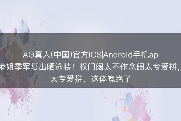 AG真人(中国)官方IOS|Android手机app下载 50岁港姐季军复出晒泳装！权门阔太不作念阔太专爱拼，这体魄绝了