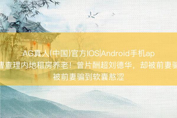 AG真人(中国)官方IOS|Android手机app下载 港星曹查理内地租房养老！曾片酬超刘德华，却被前妻骗到软囊憨涩
