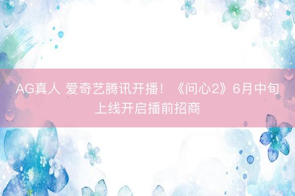 AG真人 爱奇艺腾讯开播！《问心2》6月中旬上线开启播前招商
