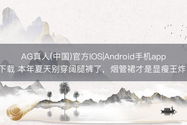 AG真人(中国)官方IOS|Android手机app下载 本年夏天别穿阔腿裤了,烟管裙才是显瘦王炸!