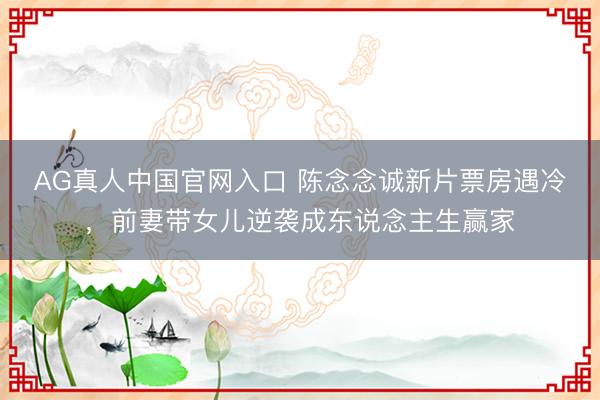 AG真人中国官网入口 陈念念诚新片票房遇冷，前妻带女儿逆袭成东说念主生赢家