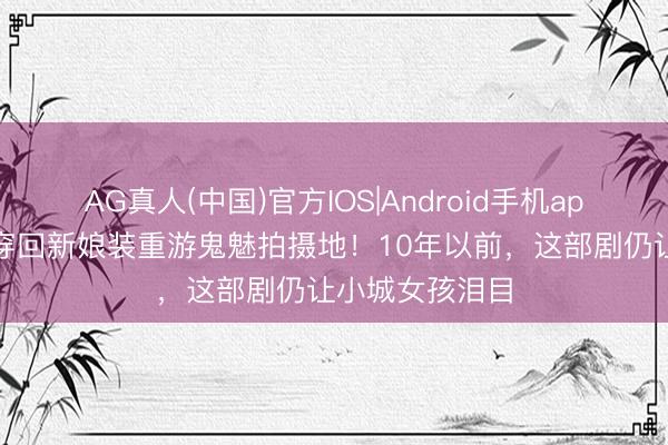 AG真人(中国)官方IOS|Android手机app下载 刘寅娜穿回新娘装重游鬼魅拍摄地！10年以前，这部剧仍让小城女孩泪目