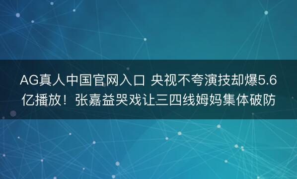 AG真人中国官网入口 央视不夸演技却爆5.6亿播放！张嘉益哭戏让三四线姆妈集体破防