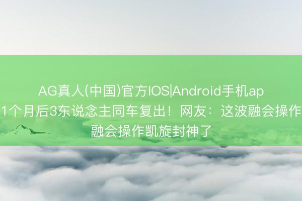 AG真人(中国)官方IOS|Android手机app下载 停剧1个月后3东说念主同车复出！网友：这波融会操作凯旋封神了