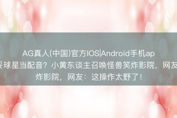 AG真人(中国)官方IOS|Android手机app下载 姆巴佩不妥球星当配音？小黄东谈主召唤怪兽笑炸影院，网友：这操作太野了！