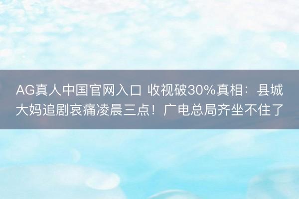 AG真人中国官网入口 收视破30%真相：县城大妈追剧哀痛凌晨三点！广电总局齐坐不住了