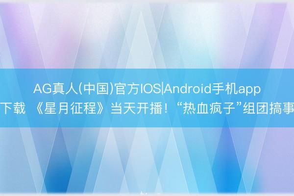 AG真人(中国)官方IOS|Android手机app下载 《星月征程》当天开播！“热血疯子”组团搞事