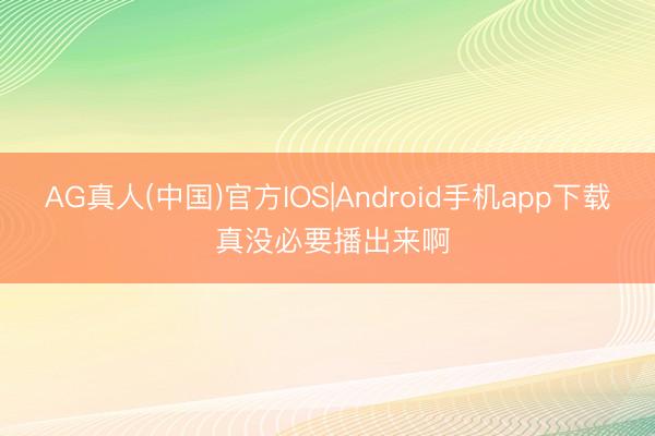 AG真人(中国)官方IOS|Android手机app下载 真没必要播出来啊