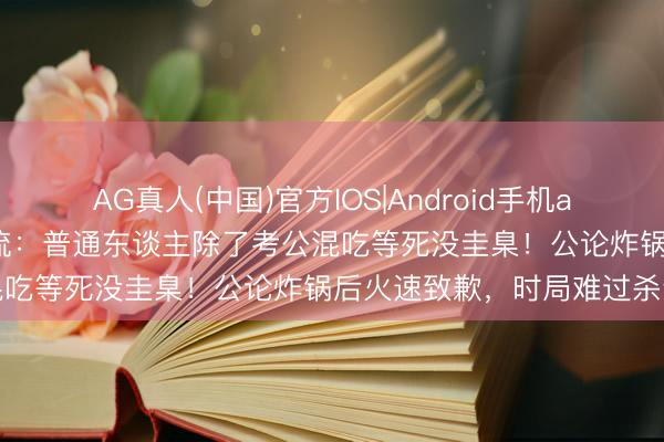 AG真人(中国)官方IOS|Android手机app下载 张小龙讲座应付如流：普通东谈主除了考公混吃等死没圭臬！公论炸锅后火速致歉，时局难过杀青