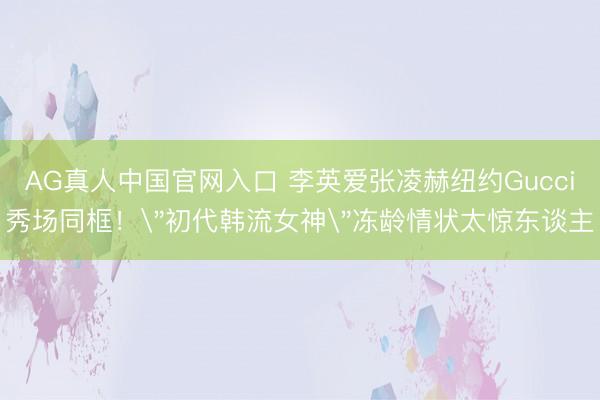 AG真人中国官网入口 李英爱张凌赫纽约Gucci秀场同框!