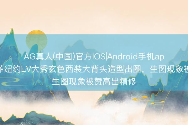 AG真人(中国)官方IOS|Android手机app下载 刘亦菲纽约LV大秀玄色西装大背头造型出圈，生图现象被赞高出精修