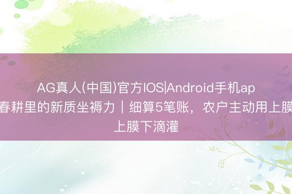 AG真人(中国)官方IOS|Android手机app下载 春耕里的新质坐褥力|细算5笔账,农户主动用上膜下滴灌