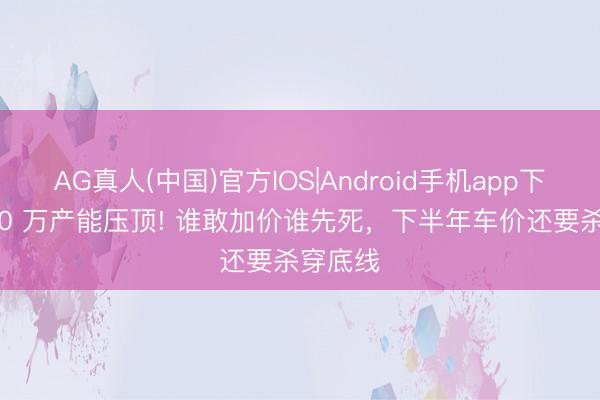 AG真人(中国)官方IOS|Android手机app下载 4000 万产能压顶! 谁敢加价谁先死，下半年车价还要杀穿底线