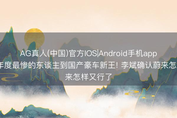 AG真人(中国)官方IOS|Android手机app下载 从年度最惨的东谈主到国产豪车新王! 李斌确认蔚来怎样又行了
