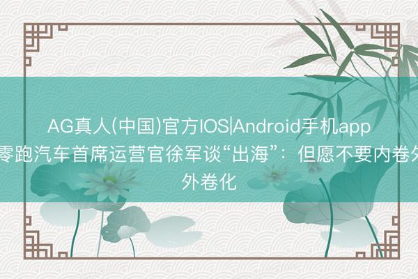 AG真人(中国)官方IOS|Android手机app下载 零跑汽车首席运营官徐军谈“出海”：但愿不要内卷外卷化