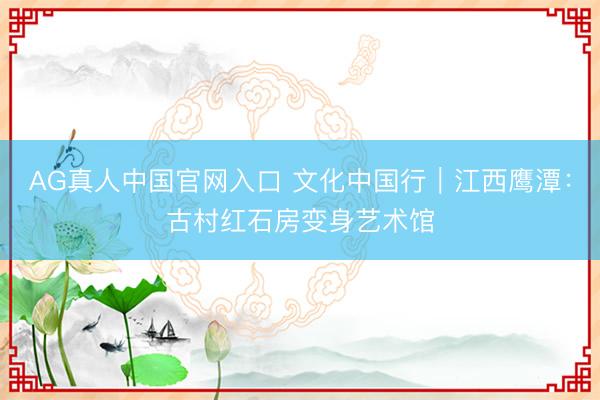 AG真人中国官网入口 文化中国行｜江西鹰潭：古村红石房变身艺术馆