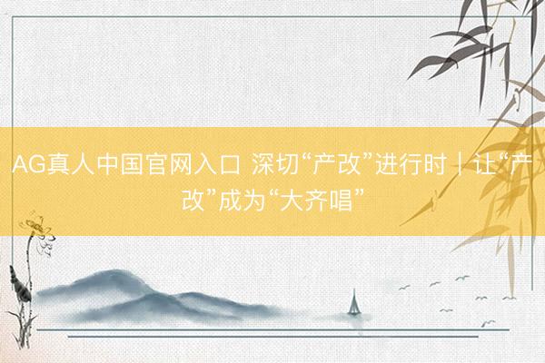 AG真人中国官网入口 深切“产改”进行时|让“产改”成为“大齐唱”