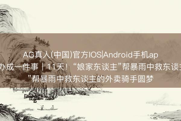 AG真人(中国)官方IOS|Android手机app下载 口碑·高效办成一件事｜11天！“娘家东谈主”帮暴雨中救东谈主的外卖骑手圆梦