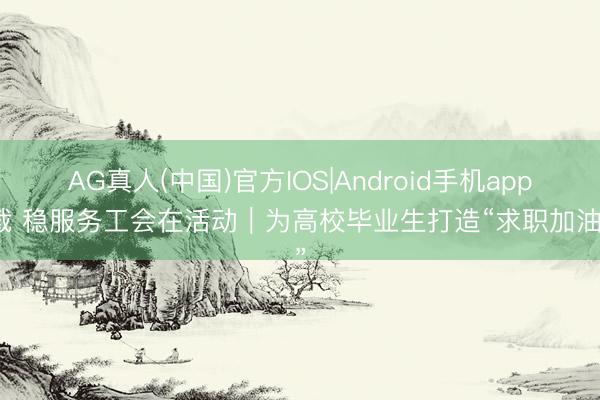 AG真人(中国)官方IOS|Android手机app下载 稳服务工会在活动｜为高校毕业生打造“求职加油站”