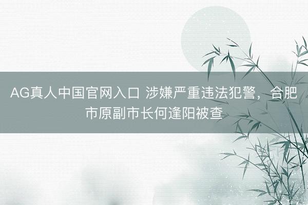 AG真人中国官网入口 涉嫌严重违法犯警，合肥市原副市长何逢阳被查