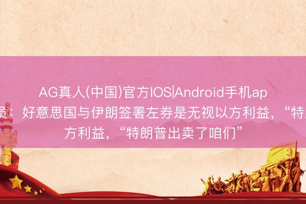 AG真人(中国)官方IOS|Android手机app下载 以色列官员：好意思国与伊朗签署左券是无视以方利益，“特朗普出卖了咱们”