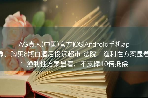 AG真人(中国)官方IOS|Android手机app下载 须眉全程摄像、购买6瓶白酒后投诉超市 法院：渔利性方案显着，不支撑10倍抵偿