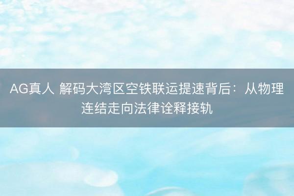 AG真人 解码大湾区空铁联运提速背后：从物理连结走向法律诠释接轨