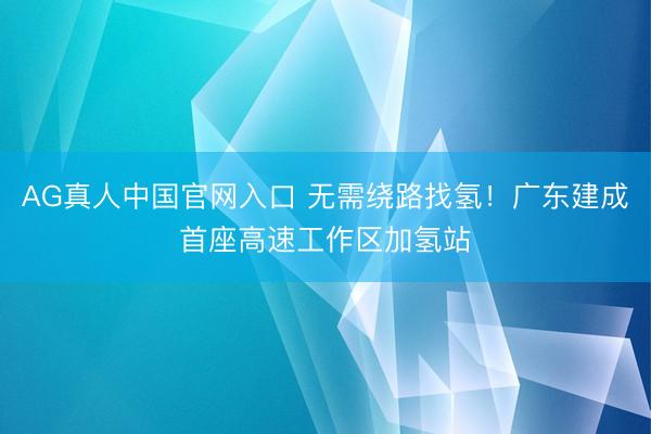 AG真人中国官网入口 无需绕路找氢！广东建成首座高速工作区加氢站