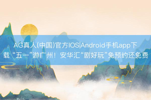 AG真人(中国)官方IOS|Android手机app下载 “五一”游广州！安华汇“剧好玩”免预约还免费