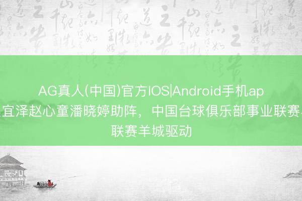 AG真人(中国)官方IOS|Android手机app下载 吴宜泽赵心童潘晓婷助阵，中国台球俱乐部事业联赛羊城驱动