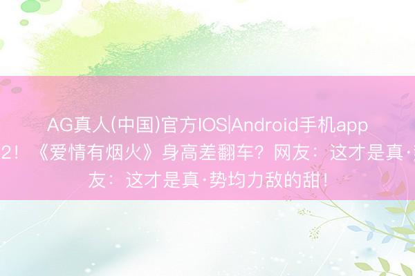 AG真人(中国)官方IOS|Android手机app下载 174vs172！《爱情有烟火》身高差翻车？网友：这才是真·势均力敌的甜！
