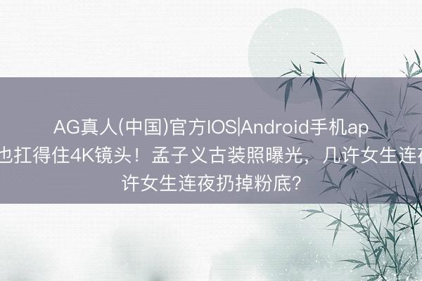 AG真人(中国)官方IOS|Android手机app下载 素颜也扛得住4K镜头！孟子义古装照曝光，几许女生连夜扔掉粉底？