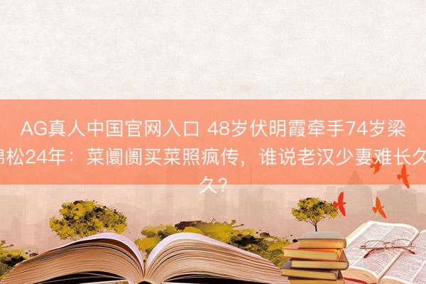 AG真人中国官网入口 48岁伏明霞牵手74岁梁锦松24年：菜阛阓买菜照疯传，谁说老汉少妻难长久？