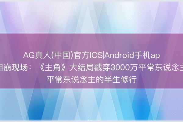 AG真人(中国)官方IOS|Android手机app下载 中年泪崩现场：《主角》大结局戳穿3000万平常东说念主的半生修行