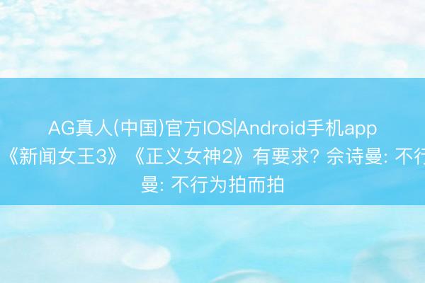 AG真人(中国)官方IOS|Android手机app下载 参演《新闻女王3》《正义女神2》有要求? 佘诗曼: 不行为拍而拍