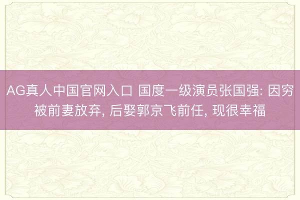 AG真人中国官网入口 国度一级演员张国强: 因穷被前妻放弃， 后娶郭京飞前任， 现很幸福