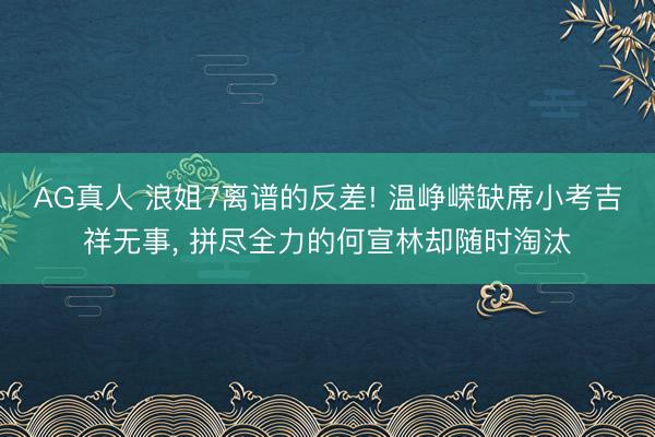AG真人 浪姐7离谱的反差! 温峥嵘缺席小考吉祥无事， 拼尽全力的何宣林却随时淘汰