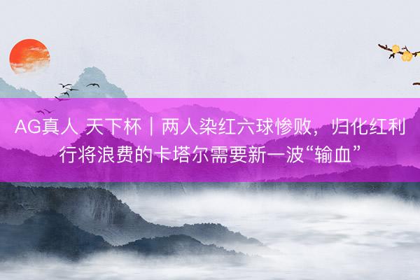 AG真人 天下杯|两人染红六球惨败,归化红利行将浪费的卡塔尔需要新一波“输血”