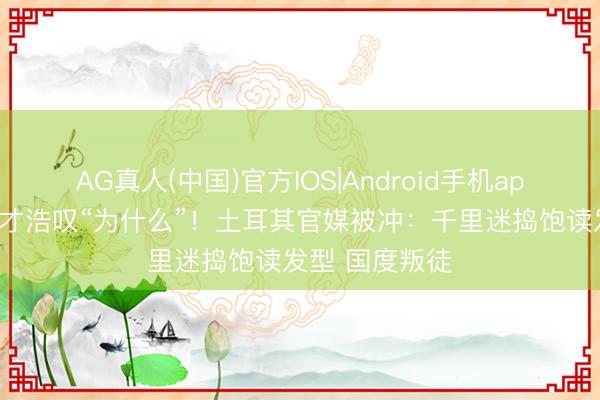 AG真人(中国)官方IOS|Android手机app下载 皇马天才浩叹“为什么”!土耳其官媒被冲:千里迷捣饱读发型 国度叛徒