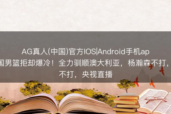AG真人(中国)官方IOS|Android手机app下载 中国男篮拒却爆冷!全力驯顺澳大利亚,杨瀚森不打,央视直播