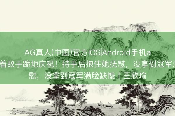 AG真人(中国)官方IOS|Android手机app下载 王欣瑜看着敌手跪地庆祝！持手后抱住她抚慰，没拿到冠军满脸缺憾｜王欣瑜