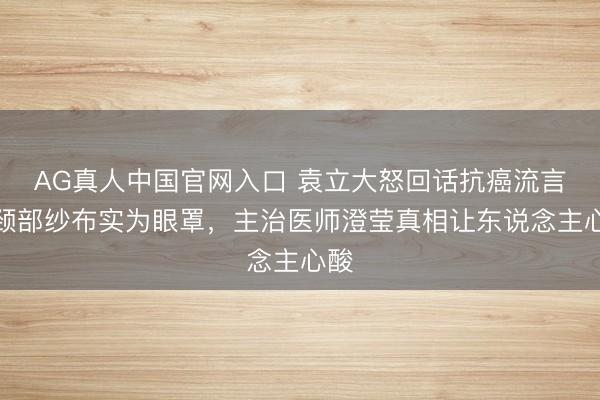 AG真人中国官网入口 袁立大怒回话抗癌流言!颈部纱布实为眼罩,主治医师澄莹真相让东说念主心酸