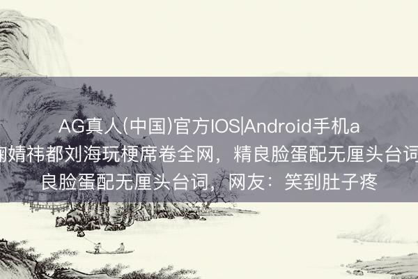 AG真人(中国)官方IOS|Android手机app下载 太魔性了!鞠婧祎都刘海玩梗席卷全网,精良脸蛋配无厘头台词,网友:笑到肚子疼