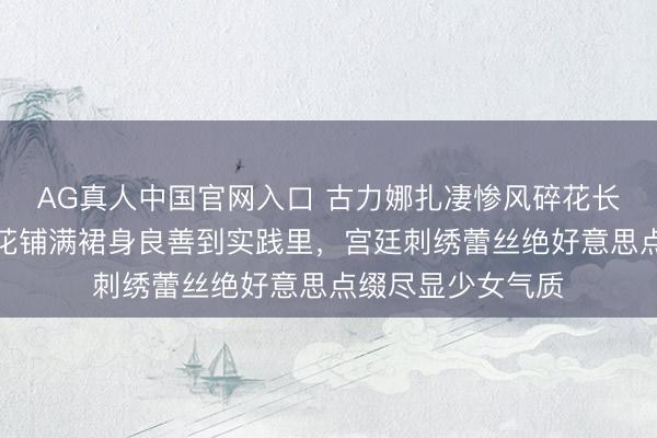 AG真人中国官网入口 古力娜扎凄惨风碎花长裙惊艳全场!碎花铺满裙身良善到实践里,宫廷刺绣蕾丝绝好意思点缀尽显少女气质