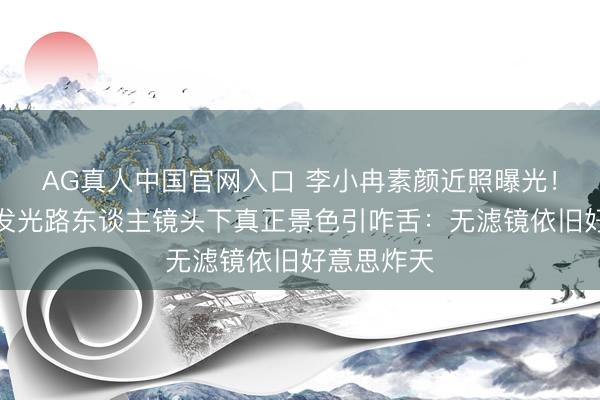 AG真人中国官网入口 李小冉素颜近照曝光!皮肤白到发光路东谈主镜头下真正景色引咋舌:无滤镜依旧好意思炸天